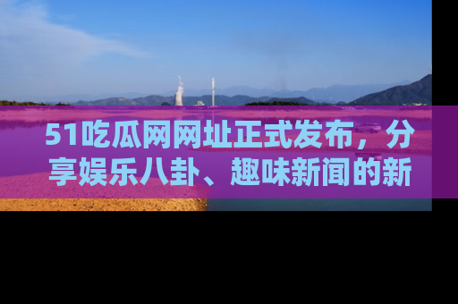 51吃瓜网网址正式发布，分享娱乐八卦、趣味新闻的新平台