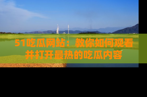 51吃瓜网站：教你如何观看并打开最热的吃瓜内容