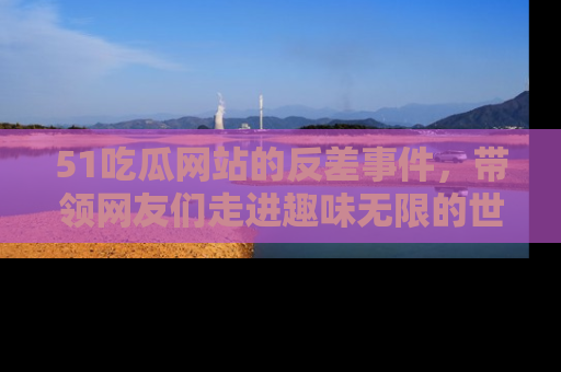 51吃瓜网站的反差事件，带领网友们走进趣味无限的世界