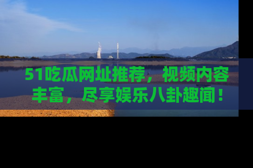 51吃瓜网址推荐，视频内容丰富，尽享娱乐八卦趣闻！