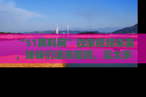 “51黑料网”独家视频来袭，姊妹们速来围观，瓜太多简直停不下来！