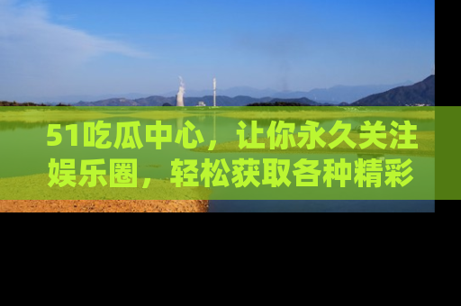51吃瓜中心，让你永久关注娱乐圈，轻松获取各种精彩的吃瓜信息！