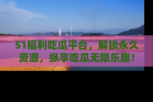51福利吃瓜平台,解锁永久资源,纵享吃瓜无限乐趣!