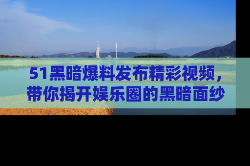 51黑暗爆料发布精彩视频,带你揭开娱乐圈的黑暗面纱