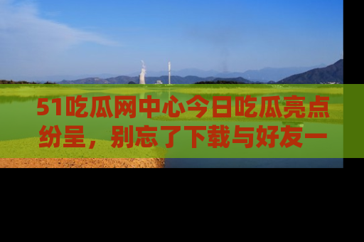 51吃瓜网中心今日吃瓜亮点纷呈，别忘了下载与好友一同分享！