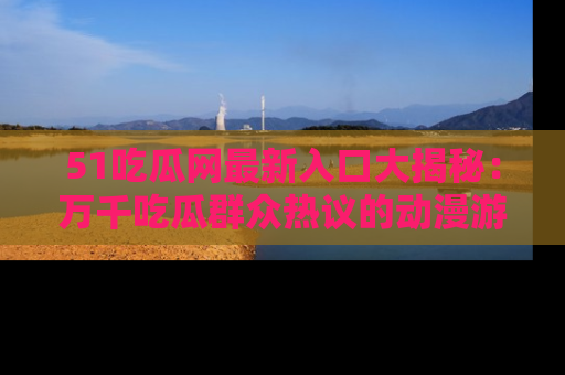 51吃瓜网最新入口大揭秘：万千吃瓜群众热议的动漫游戏事件
