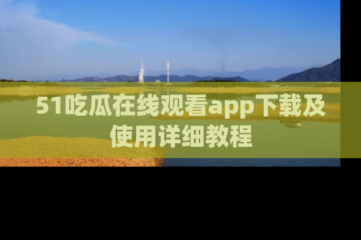 51吃瓜在线观看app下载及使用详细教程