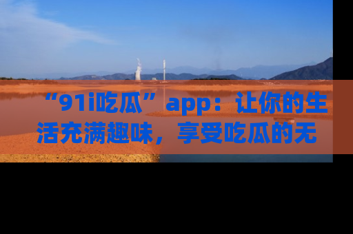 “91i吃瓜”app:让你的生活充满趣味,享受吃瓜的无限乐趣!