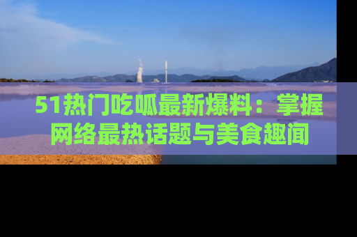 51热门吃呱最新爆料:掌握网络最热话题与美食趣闻