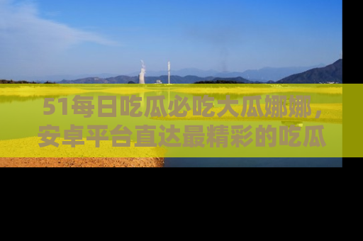51每日吃瓜必吃大瓜娜娜,安卓平台直达最精彩的吃瓜内容。