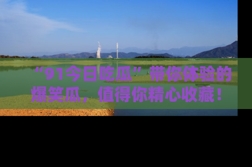 “91今日吃瓜”带你体验的爆笑瓜,值得你精心收藏!