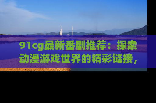 91cg最新番剧推荐:探索动漫游戏世界的精彩链接,尽在此处!