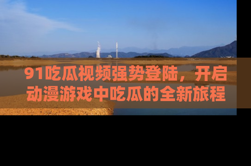 91吃瓜视频强势登陆,开启动漫游戏中吃瓜的全新旅程!