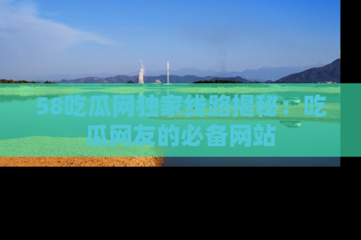58吃瓜网独家线路揭秘：吃瓜网友的必备网站