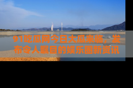 91吃瓜网今日大瓜来临,发布令人瞩目的娱乐圈新资讯!