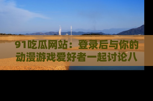 91吃瓜网站：登录后与你的动漫游戏爱好者一起讨论八卦！