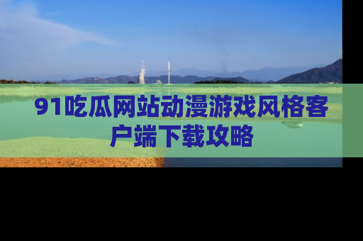 91吃瓜网站动漫游戏风格客户端下载攻略