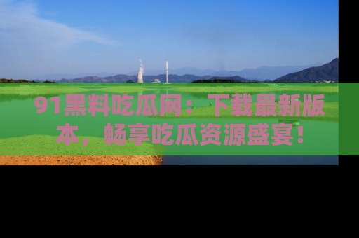 91黑料吃瓜网：下载最新版本，畅享吃瓜资源盛宴！