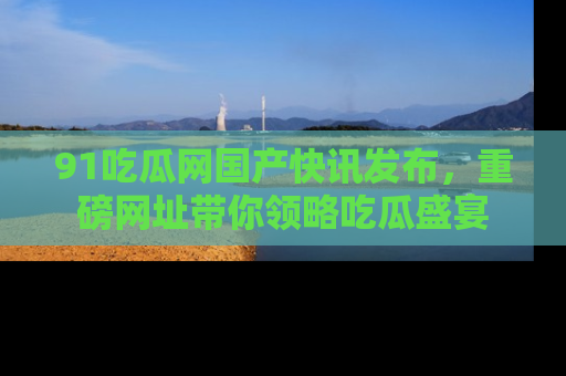 91吃瓜网国产快讯发布,重磅网址带你领略吃瓜盛宴