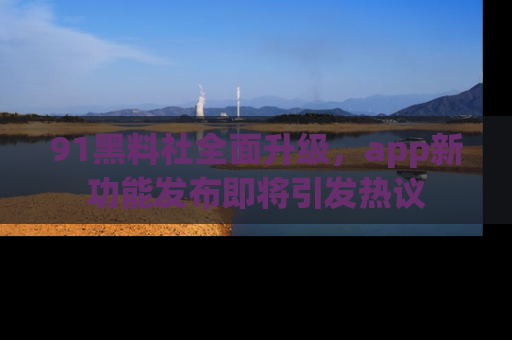 91黑料社全面升级，app新功能发布即将引发热议