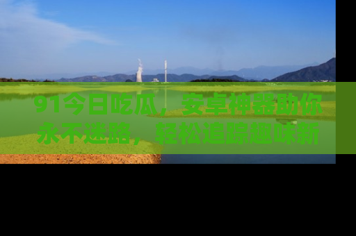 91今日吃瓜,安卓神器助你永不迷路,轻松追踪趣味新闻!