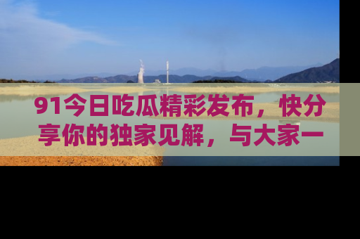 91今日吃瓜精彩发布,快分享你的独家见解,与大家一起讨论吧!