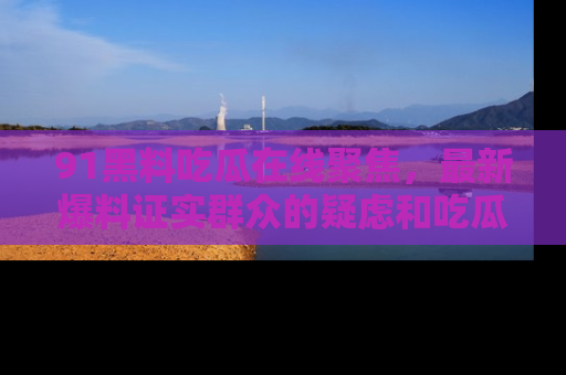 91黑料吃瓜在线聚焦，最新爆料证实群众的疑虑和吃瓜乐趣！