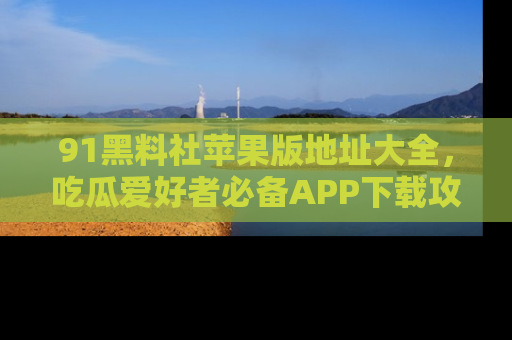 91黑料社苹果版地址大全，吃瓜爱好者必备APP下载攻略