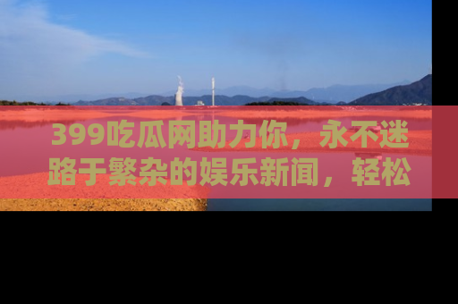 399吃瓜网助力你，永不迷路于繁杂的娱乐新闻，轻松追踪热点！
