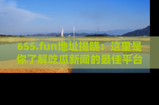 655.fun地址揭晓：这里是你了解吃瓜新闻的最佳平台，快来探索吧！