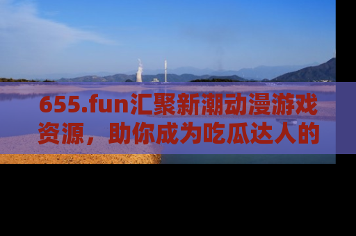 655.fun汇聚新潮动漫游戏资源，助你成为吃瓜达人的必备平台！