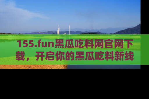 155.fun黑瓜吃料网官网下载,开启你的黑瓜吃料新线路,轻松找到入口!