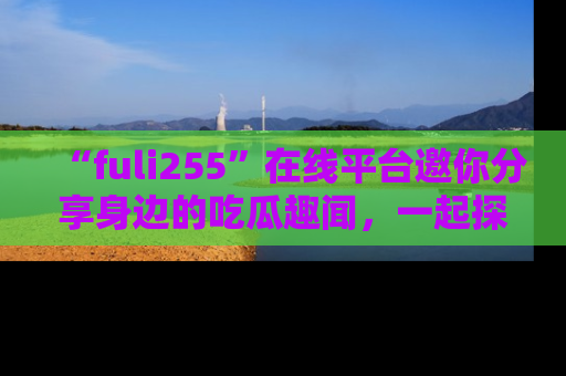 “fuli255”在线平台邀你分享身边的吃瓜趣闻，一起探索生活的小秘密！