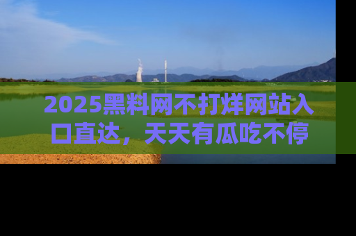2025黑料网不打烊网站入口直达，天天有瓜吃不停