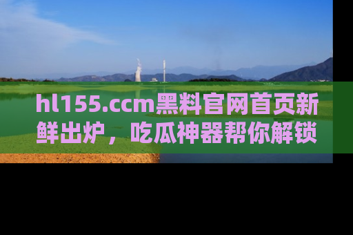 hl155.ccm黑料官网首页新鲜出炉，吃瓜神器帮你解锁那些鲜为人知的内幕！