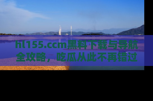 hl155.ccm黑料下载与导航全攻略，吃瓜从此不再错过任何热点