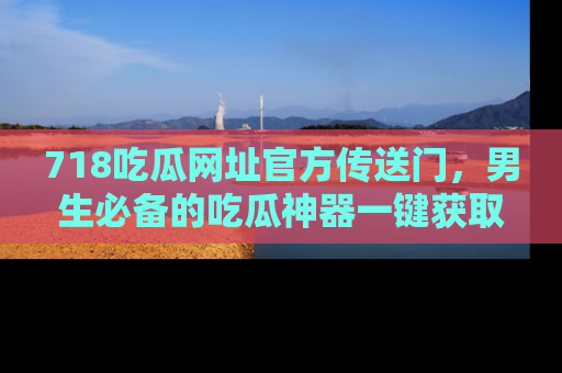 718吃瓜网址官方传送门，男生必备的吃瓜神器一键获取！