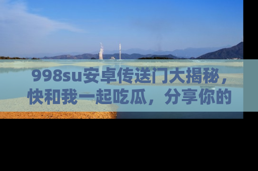 998su安卓传送门大揭秘，快和我一起吃瓜，分享你的发现！