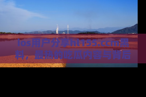 ios用户分享hl155.ccm黑料，最热的吃瓜内容与背后的真实事件！