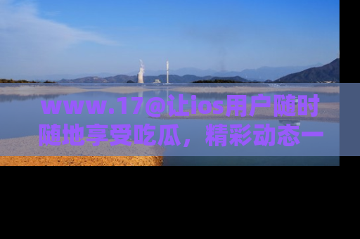 www.17@让ios用户随时随地享受吃瓜，精彩动态一手掌握