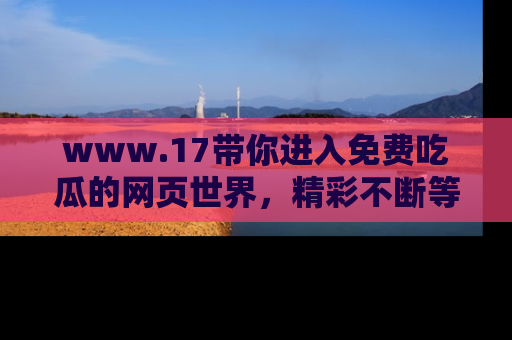 www.17带你进入免费吃瓜的网页世界，精彩不断等着你！