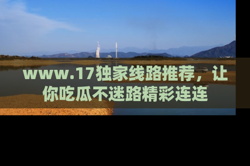 www.17独家线路推荐，让你吃瓜不迷路精彩连连
