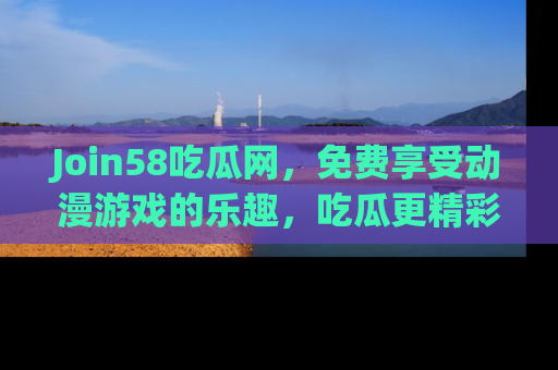 Join58吃瓜网，免费享受动漫游戏的乐趣，吃瓜更精彩！