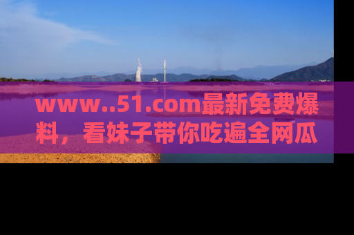 www..51.com最新免费爆料，看妹子带你吃遍全网瓜！