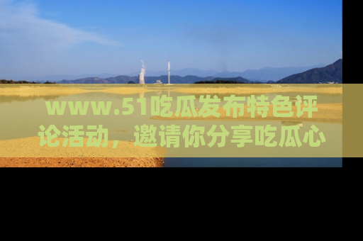 www.51吃瓜发布特色评论活动，邀请你分享吃瓜心得与看法！