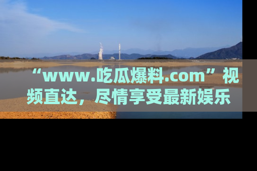 “www.吃瓜爆料.com”视频直达，尽情享受最新娱乐圈的吃瓜盛宴！