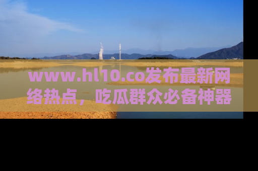 www.hl10.co发布最新网络热点，吃瓜群众必备神器