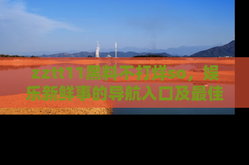 zztt11黑料不打烊so，娱乐新鲜事的导航入口及最佳浏览线路推荐