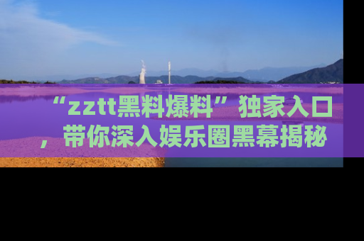 “zztt黑料爆料”独家入口，带你深入娱乐圈黑幕揭秘