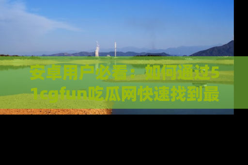 安卓用户必看：如何通过51cgfun吃瓜网快速找到最新链接？